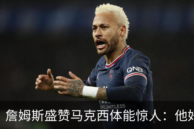 詹姆斯盛赞马克西体能惊人：他好像根本不会累